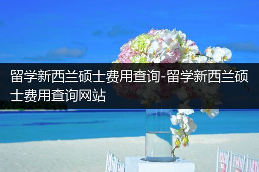 留学新西兰硕士费用查询-留学新西兰硕士费用查询网站