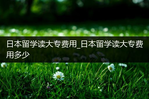 日本留学读大专费用_日本留学读大专费用多少