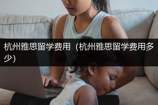杭州雅思留学费用（杭州雅思留学费用多少）