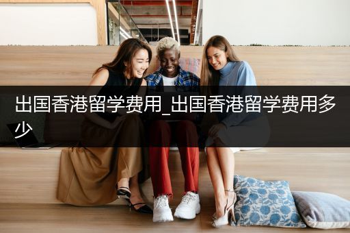 出国香港留学费用_出国香港留学费用多少