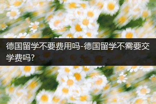 德国留学不要费用吗-德国留学不需要交学费吗?