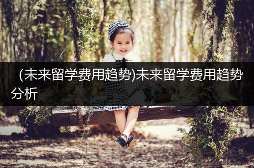 （未来留学费用趋势)未来留学费用趋势分析