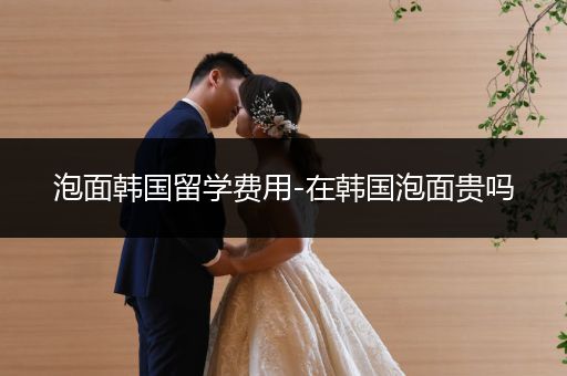 泡面韩国留学费用-在韩国泡面贵吗
