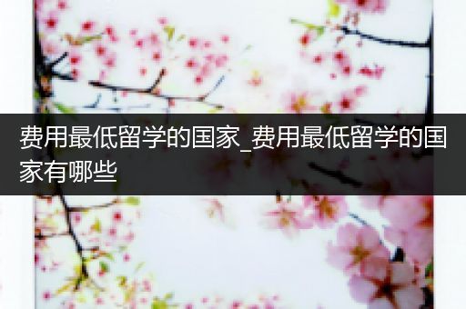 费用最低留学的国家_费用最低留学的国家有哪些