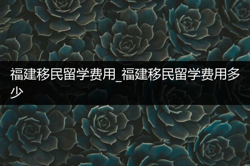 福建移民留学费用_福建移民留学费用多少