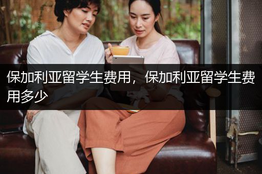 保加利亚留学生费用，保加利亚留学生费用多少