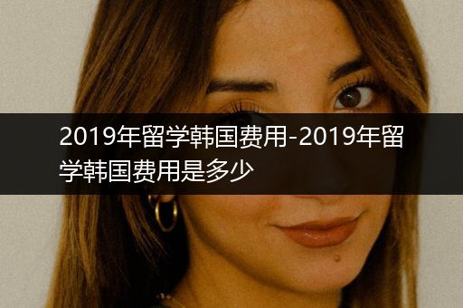 2019年留学韩国费用-2019年留学韩国费用是多少