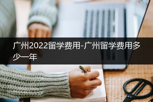 广州2022留学费用-广州留学费用多少一年