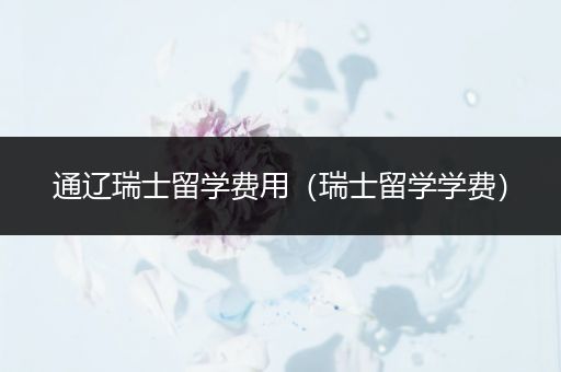 通辽瑞士留学费用（瑞士留学学费）
