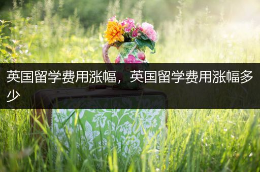 英国留学费用涨幅，英国留学费用涨幅多少