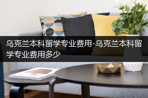 乌克兰本科留学专业费用-乌克兰本科留学专业费用多少