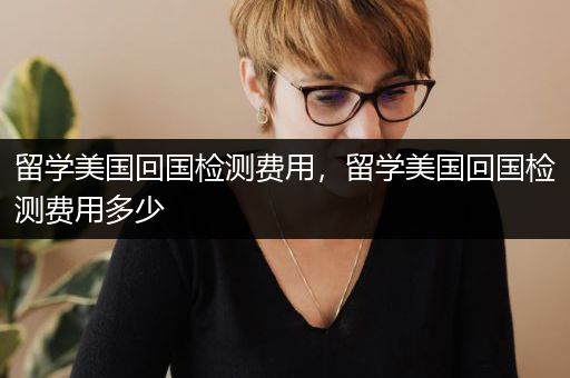 留学美国回国检测费用，留学美国回国检测费用多少