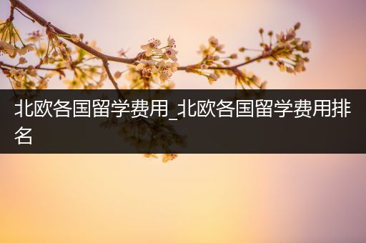 北欧各国留学费用_北欧各国留学费用排名