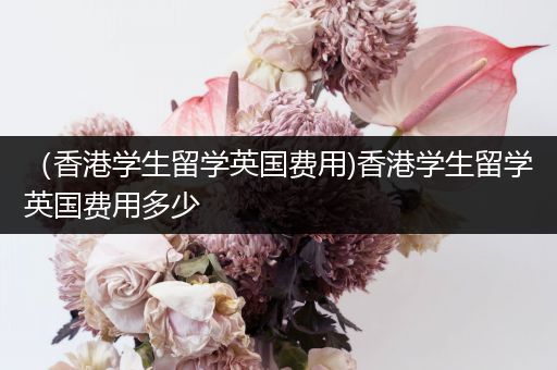 （香港学生留学英国费用)香港学生留学英国费用多少