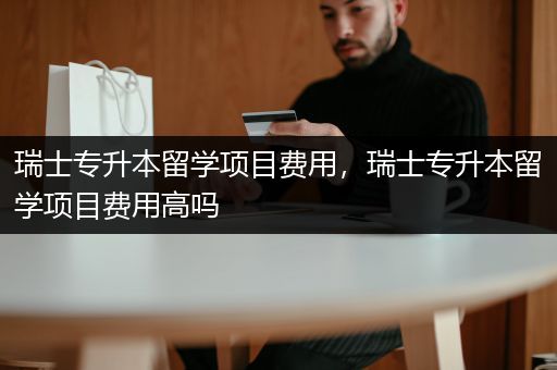 瑞士专升本留学项目费用，瑞士专升本留学项目费用高吗