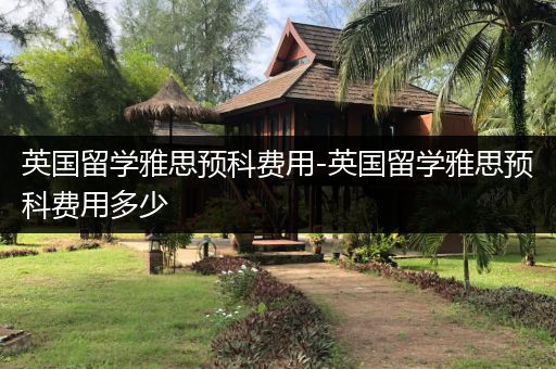 英国留学雅思预科费用-英国留学雅思预科费用多少