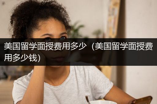 美国留学面授费用多少（美国留学面授费用多少钱）