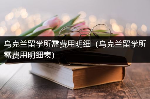 乌克兰留学所需费用明细（乌克兰留学所需费用明细表）