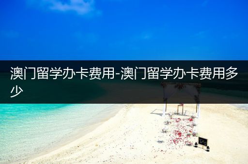 澳门留学办卡费用-澳门留学办卡费用多少
