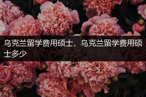 乌克兰留学费用硕士，乌克兰留学费用硕士多少