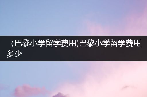 （巴黎小学留学费用)巴黎小学留学费用多少