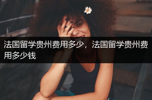 法国留学贵州费用多少，法国留学贵州费用多少钱