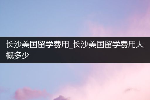 长沙美国留学费用_长沙美国留学费用大概多少