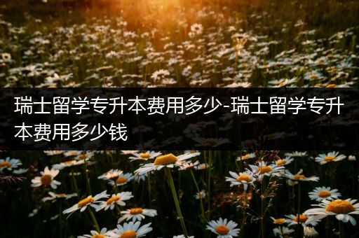 瑞士留学专升本费用多少-瑞士留学专升本费用多少钱