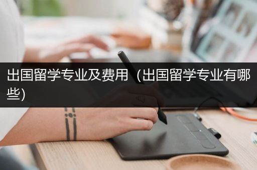 出国留学专业及费用（出国留学专业有哪些）