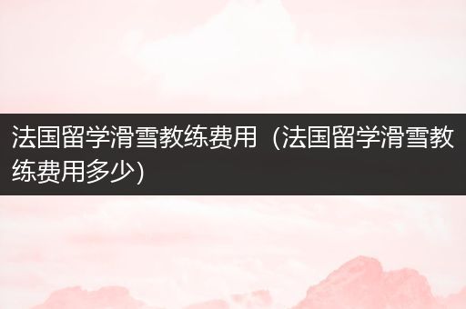法国留学滑雪教练费用（法国留学滑雪教练费用多少）
