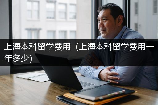 上海本科留学费用（上海本科留学费用一年多少）
