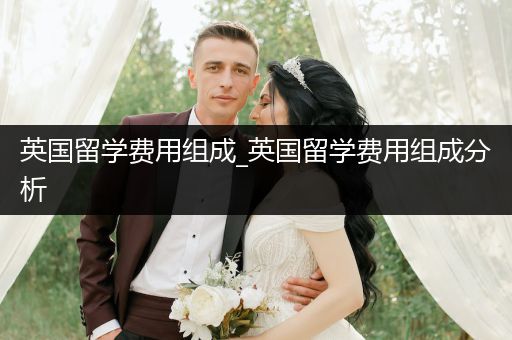 英国留学费用组成_英国留学费用组成分析