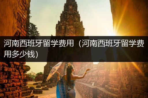 河南西班牙留学费用（河南西班牙留学费用多少钱）