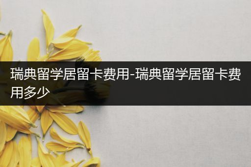 瑞典留学居留卡费用-瑞典留学居留卡费用多少