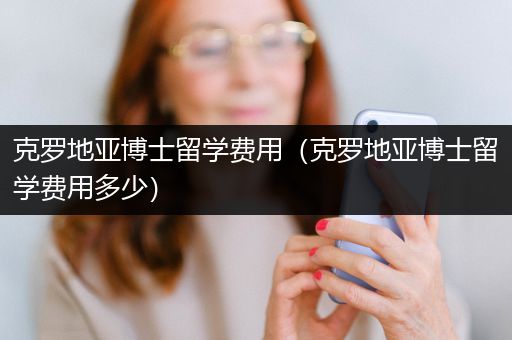 克罗地亚博士留学费用（克罗地亚博士留学费用多少）