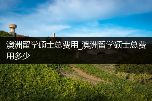 澳洲留学硕士总费用_澳洲留学硕士总费用多少