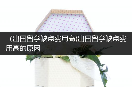 （出国留学缺点费用高)出国留学缺点费用高的原因