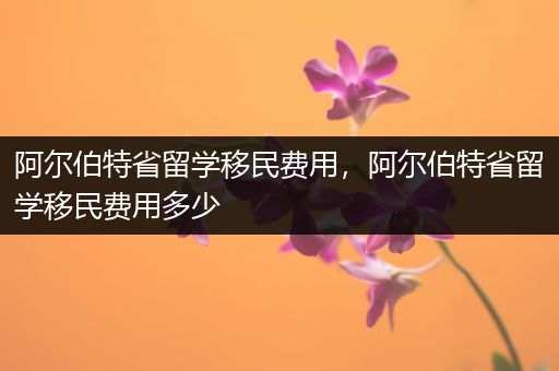 阿尔伯特省留学移民费用，阿尔伯特省留学移民费用多少