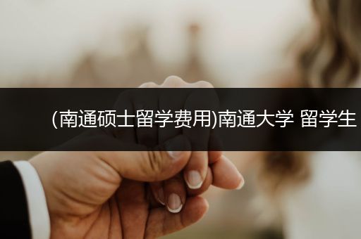 （南通硕士留学费用)南通大学 留学生