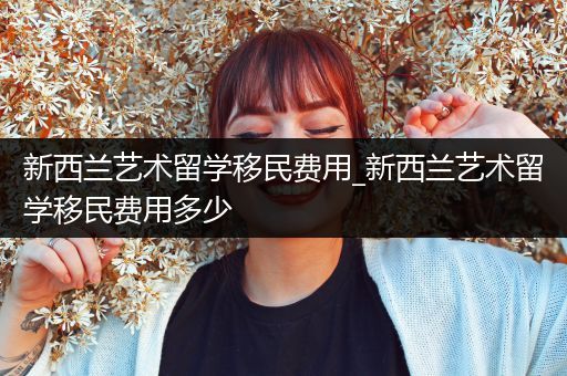 新西兰艺术留学移民费用_新西兰艺术留学移民费用多少