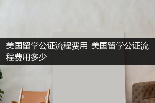 美国留学公证流程费用-美国留学公证流程费用多少