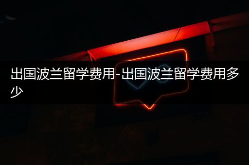 出国波兰留学费用-出国波兰留学费用多少