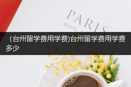 （台州留学费用学费)台州留学费用学费多少