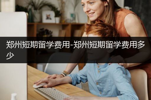 郑州短期留学费用-郑州短期留学费用多少