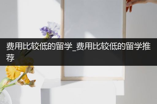 费用比较低的留学_费用比较低的留学推荐