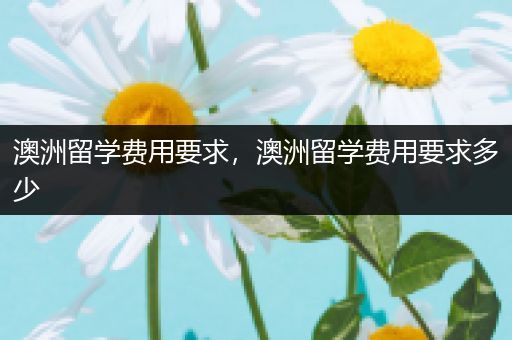澳洲留学费用要求，澳洲留学费用要求多少