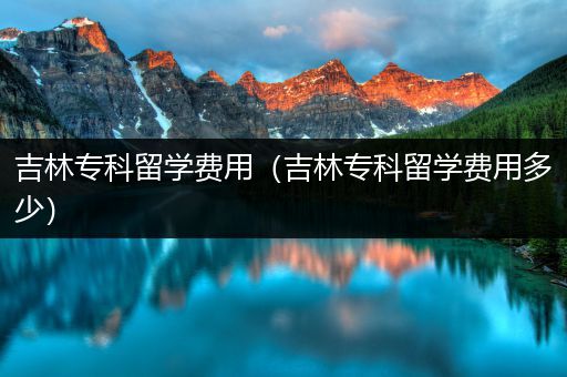 吉林专科留学费用（吉林专科留学费用多少）