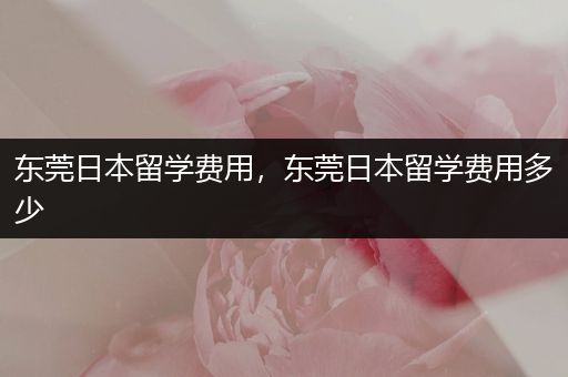 东莞日本留学费用，东莞日本留学费用多少
