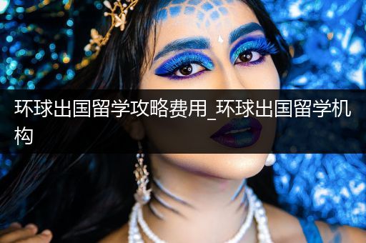 环球出国留学攻略费用_环球出国留学机构