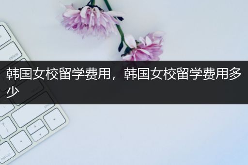 韩国女校留学费用，韩国女校留学费用多少